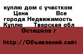 куплю дом с участком › Цена ­ 300 000 - Все города Недвижимость » Куплю   . Тверская обл.,Осташков г.